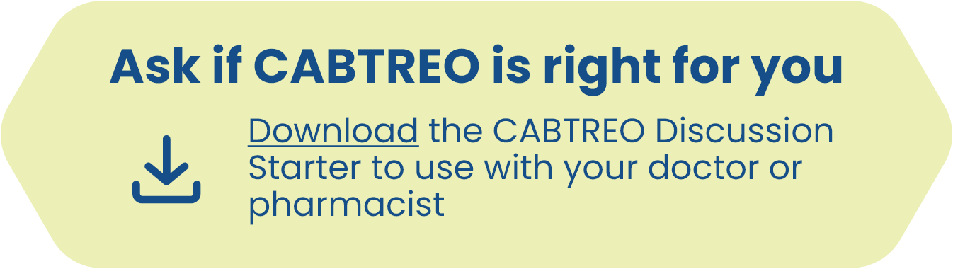 Ask if CABTREO is right for you Download the CABTREO Discussion Starter to use with your doctor or pharmacist
